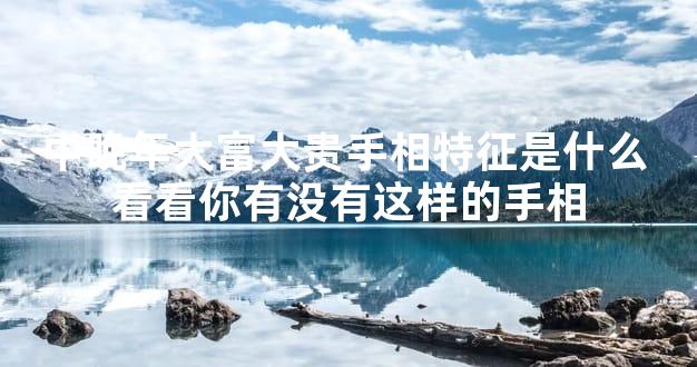 中晚年大富大贵手相特征是什么 看看你有没有这样的手相
